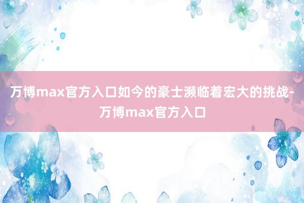 万博max官方入口如今的豪士濒临着宏大的挑战-万博max官方入口