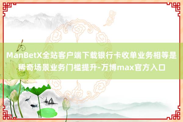 ManBetX全站客户端下载银行卡收单业务相等是稀奇场景业务门槛提升-万博max官方入口