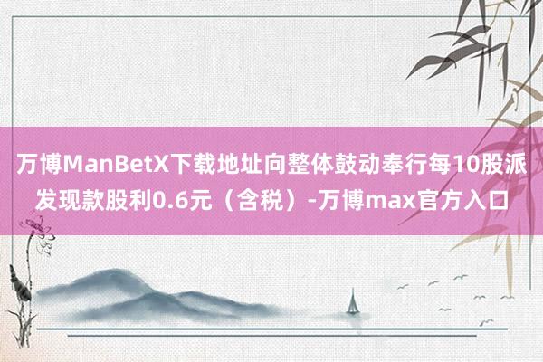 万博ManBetX下载地址向整体鼓动奉行每10股派发现款股利0.6元（含税）-万博max官方入口