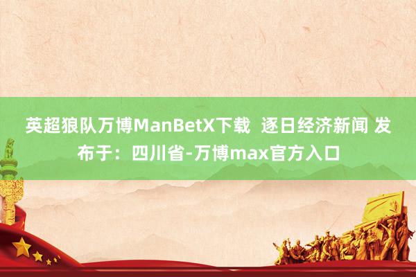 英超狼队万博ManBetX下载  逐日经济新闻 发布于：四川省-万博max官方入口