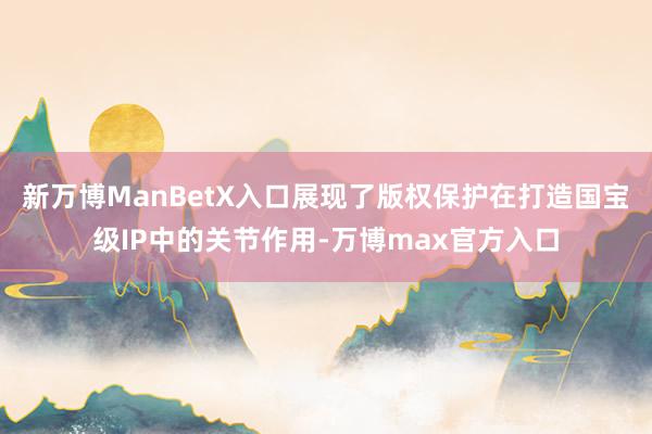 新万博ManBetX入口展现了版权保护在打造国宝级IP中的关节作用-万博max官方入口