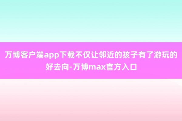 万博客户端app下载不仅让邻近的孩子有了游玩的好去向-万博max官方入口