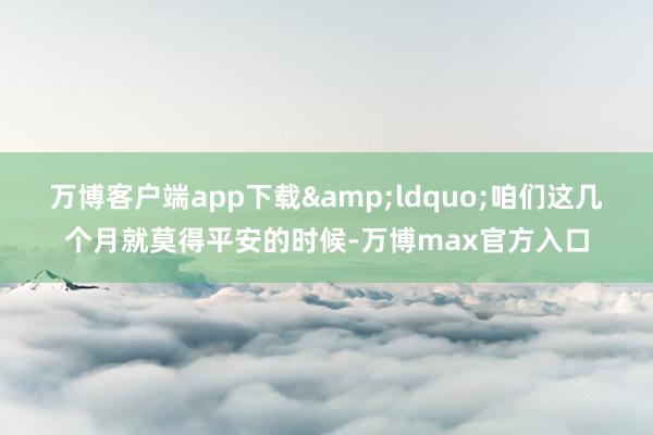 万博客户端app下载&ldquo;咱们这几个月就莫得平安的时候-万博max官方入口