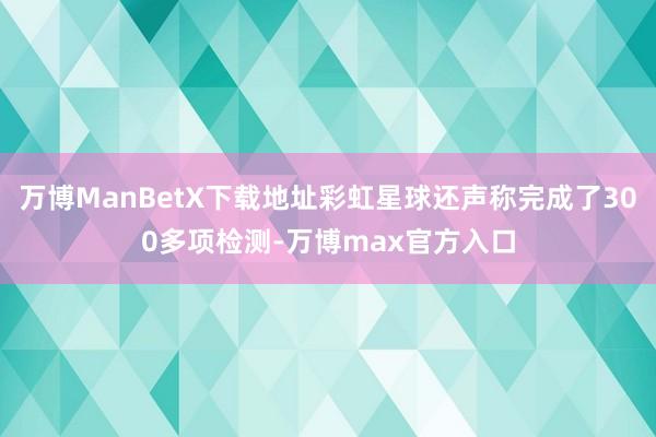 万博ManBetX下载地址彩虹星球还声称完成了300多项检测-万博max官方入口