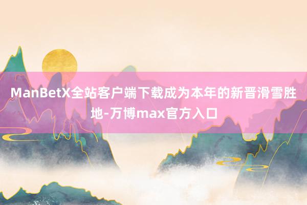 ManBetX全站客户端下载成为本年的新晋滑雪胜地-万博max官方入口