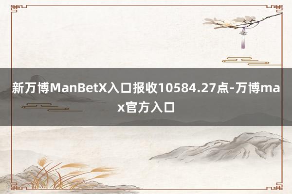 新万博ManBetX入口报收10584.27点-万博max官方入口