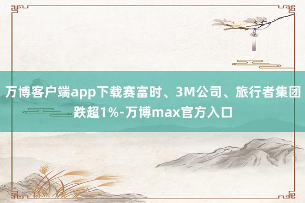 万博客户端app下载赛富时、3M公司、旅行者集团跌超1%-万博max官方入口