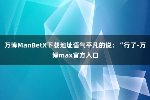 万博ManBetX下载地址语气平凡的说：“行了-万博max官方入口