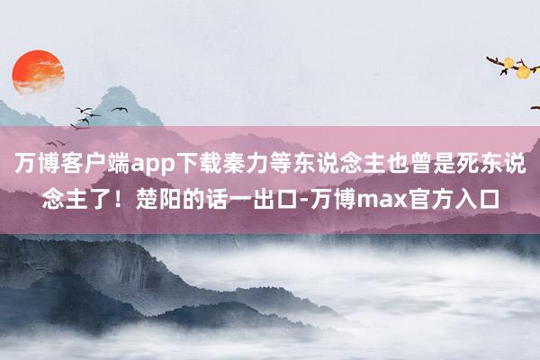 万博客户端app下载秦力等东说念主也曾是死东说念主了！楚阳的话一出口-万博max官方入口