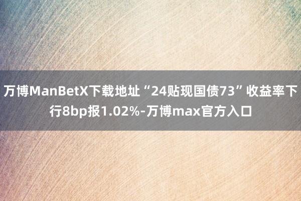 万博ManBetX下载地址“24贴现国债73”收益率下行8bp报1.02%-万博max官方入口