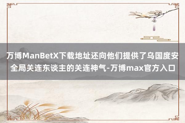 万博ManBetX下载地址还向他们提供了乌国度安全局关连东谈主的关连神气-万博max官方入口