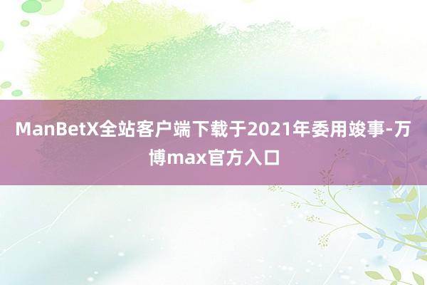 ManBetX全站客户端下载于2021年委用竣事-万博max官方入口