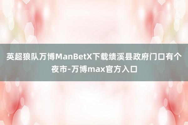 英超狼队万博ManBetX下载绩溪县政府门口有个夜市-万博max官方入口