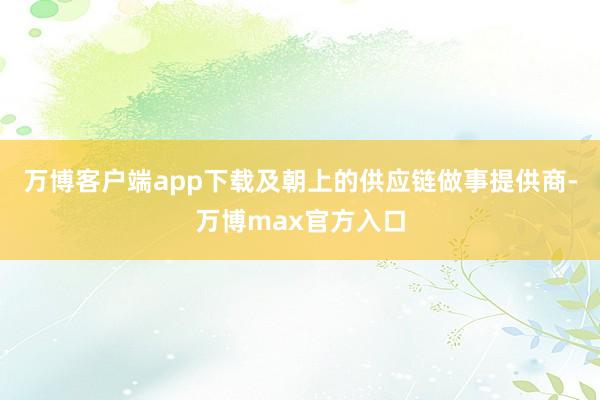 万博客户端app下载及朝上的供应链做事提供商-万博max官方入口