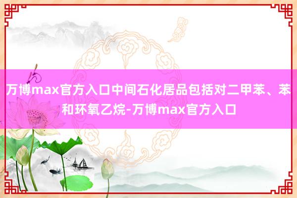 万博max官方入口中间石化居品包括对二甲苯、苯和环氧乙烷-万博max官方入口