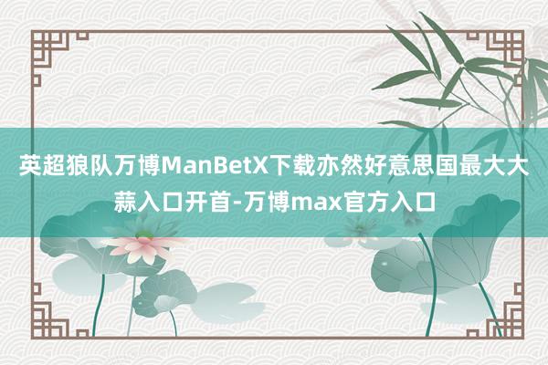 英超狼队万博ManBetX下载亦然好意思国最大大蒜入口开首-万博max官方入口