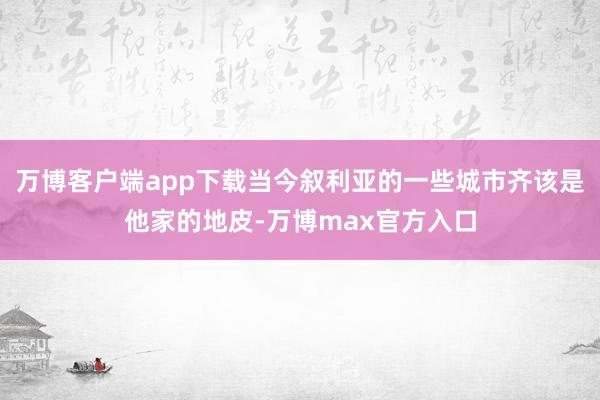 万博客户端app下载当今叙利亚的一些城市齐该是他家的地皮-万博max官方入口