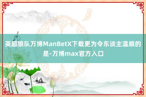 英超狼队万博ManBetX下载　　更为令东谈主温顺的是-万博max官方入口