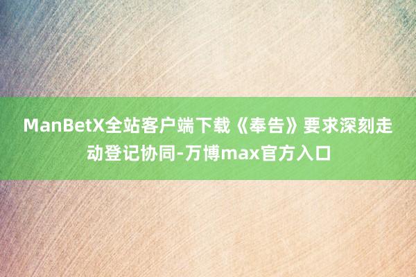 ManBetX全站客户端下载　　《奉告》要求深刻走动登记协同-万博max官方入口