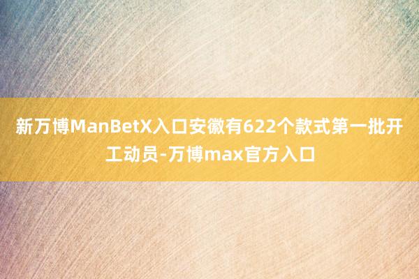 新万博ManBetX入口安徽有622个款式第一批开工动员-万博max官方入口