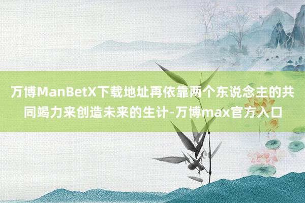 万博ManBetX下载地址再依靠两个东说念主的共同竭力来创造未来的生计-万博max官方入口