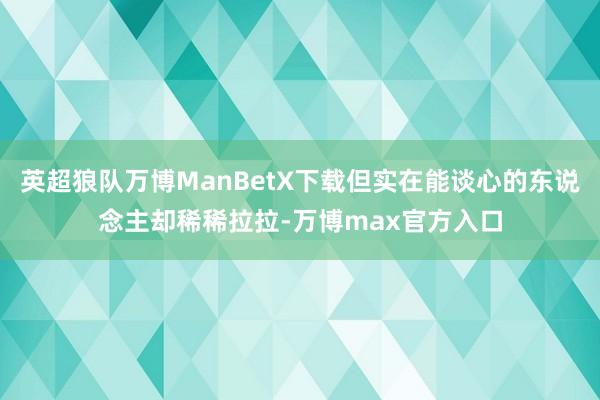 英超狼队万博ManBetX下载但实在能谈心的东说念主却稀稀拉拉-万博max官方入口