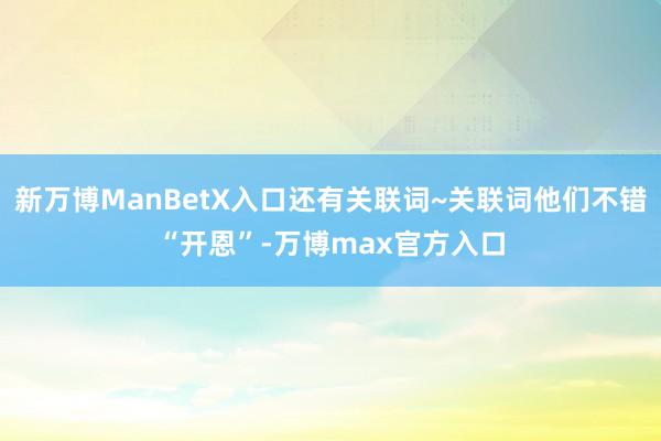 新万博ManBetX入口还有关联词~关联词他们不错“开恩”-万博max官方入口