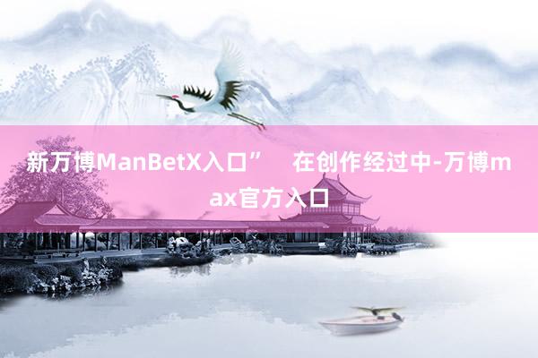 新万博ManBetX入口”    在创作经过中-万博max官方入口