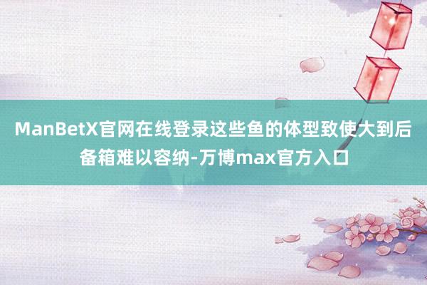 ManBetX官网在线登录这些鱼的体型致使大到后备箱难以容纳-万博max官方入口