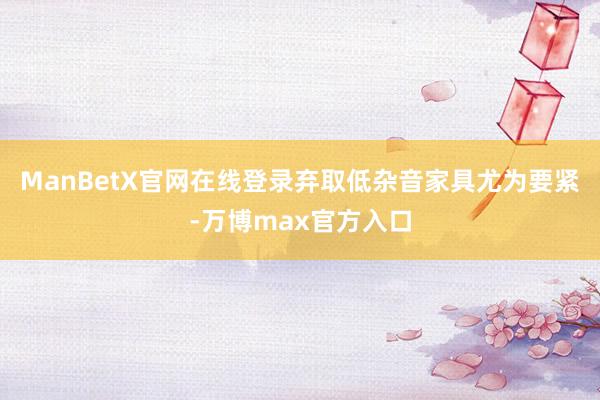 ManBetX官网在线登录弃取低杂音家具尤为要紧-万博max官方入口