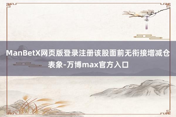 ManBetX网页版登录注册该股面前无衔接增减仓表象-万博max官方入口