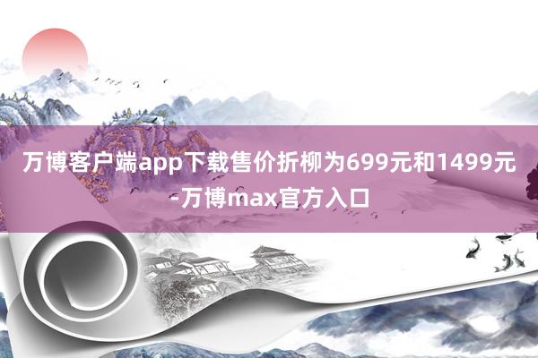 万博客户端app下载售价折柳为699元和1499元-万博max官方入口