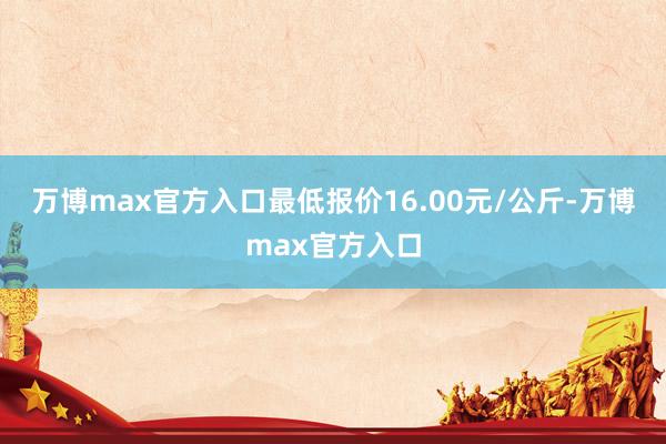 万博max官方入口最低报价16.00元/公斤-万博max官方入口
