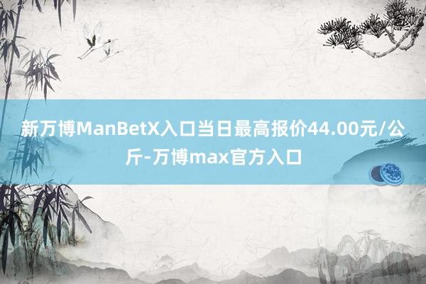 新万博ManBetX入口当日最高报价44.00元/公斤-万博max官方入口