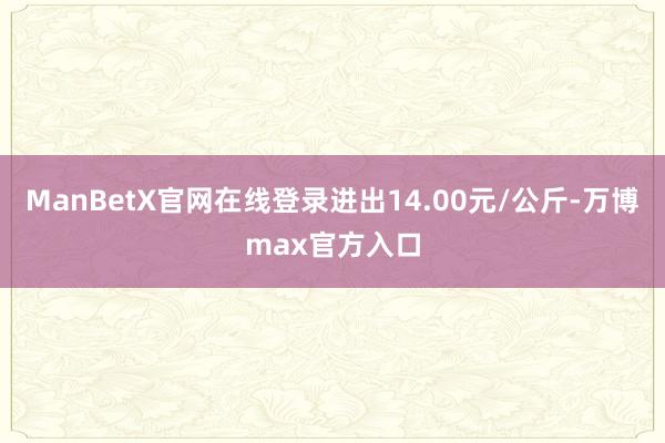 ManBetX官网在线登录进出14.00元/公斤-万博max官方入口