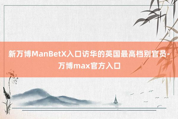 新万博ManBetX入口访华的英国最高档别官员-万博max官方入口