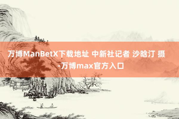 万博ManBetX下载地址 中新社记者 沙晗汀 摄    -万博max官方入口