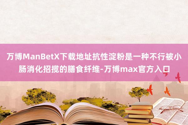 万博ManBetX下载地址抗性淀粉是一种不行被小肠消化招揽的膳食纤维-万博max官方入口