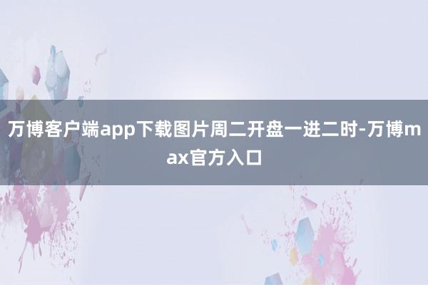 万博客户端app下载图片周二开盘一进二时-万博max官方入口