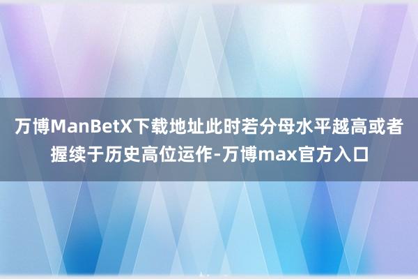 万博ManBetX下载地址此时若分母水平越高或者握续于历史高位运作-万博max官方入口