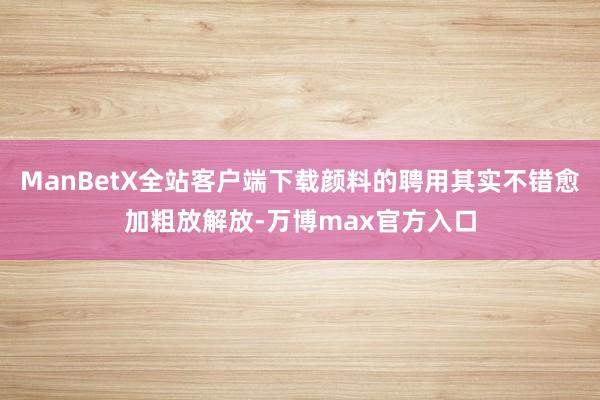 ManBetX全站客户端下载颜料的聘用其实不错愈加粗放解放-万博max官方入口