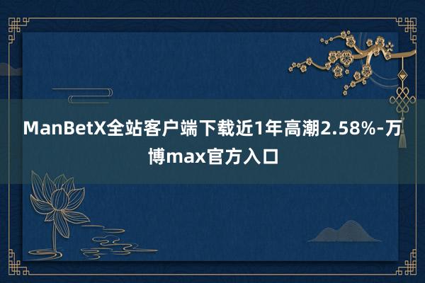 ManBetX全站客户端下载近1年高潮2.58%-万博max官方入口