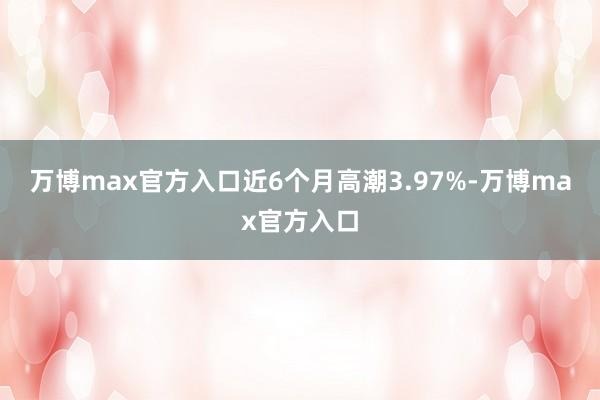 万博max官方入口近6个月高潮3.97%-万博max官方入口