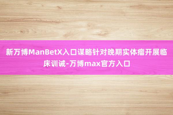 新万博ManBetX入口谋略针对晚期实体瘤开展临床训诫-万博max官方入口