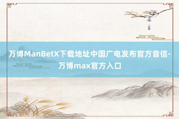 万博ManBetX下载地址中国广电发布官方音信-万博max官方入口