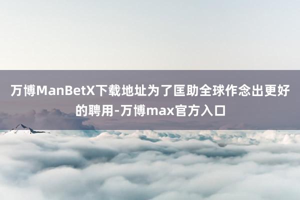 万博ManBetX下载地址为了匡助全球作念出更好的聘用-万博max官方入口