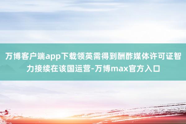 万博客户端app下载领英需得到酬酢媒体许可证智力接续在该国运营-万博max官方入口