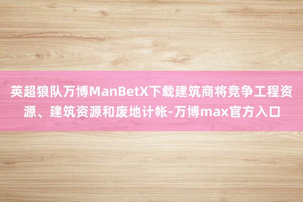 英超狼队万博ManBetX下载建筑商将竞争工程资源、建筑资源和废地计帐-万博max官方入口