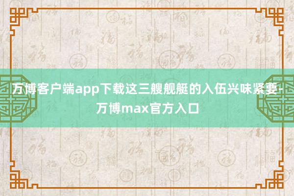 万博客户端app下载这三艘舰艇的入伍兴味紧要-万博max官方入口