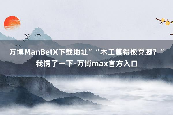 万博ManBetX下载地址”“木工莫得板凳脚？”我愣了一下-万博max官方入口